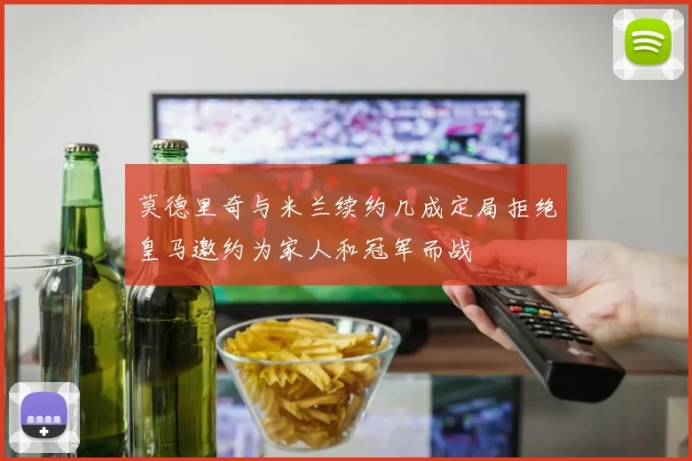 莫德里奇与米兰续约几成定局拒绝皇马邀约为家人和冠军而战